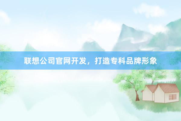 联想公司官网开发，打造专科品牌形象