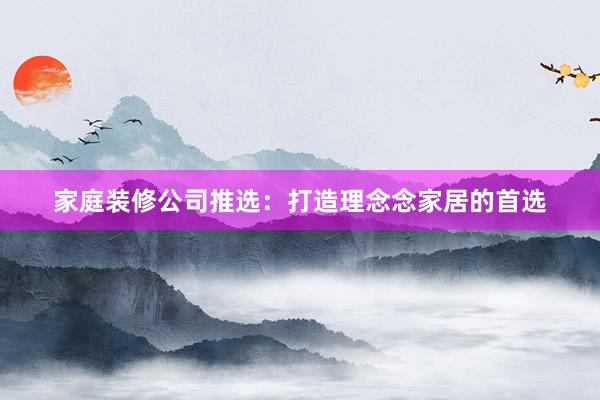 家庭装修公司推选：打造理念念家居的首选