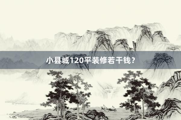 小县城120平装修若干钱？