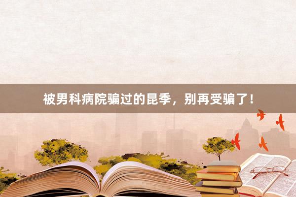 被男科病院骗过的昆季，别再受骗了！
